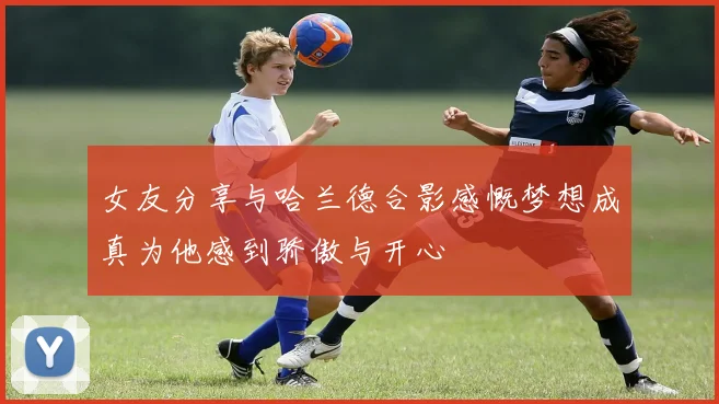 女友分享与哈兰德合影感慨梦想成真为他感到骄傲与开心
