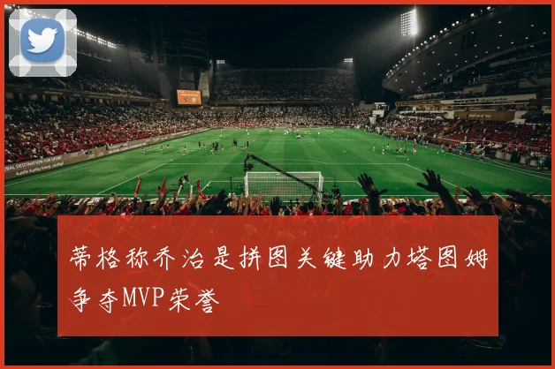 蒂格称乔治是拼图关键助力塔图姆争夺MVP荣誉