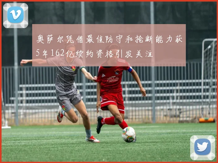 奥萨尔凭借最佳防守和抢断能力获5年162亿续约资格引发关注