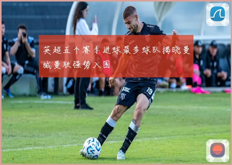 英超五个赛季进球最多球队揭晓曼城曼联强势入围