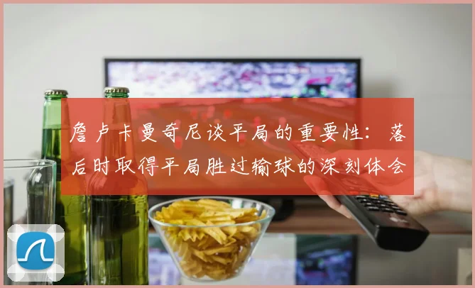 詹卢卡曼奇尼谈平局的重要性：落后时取得平局胜过输球的深刻体会