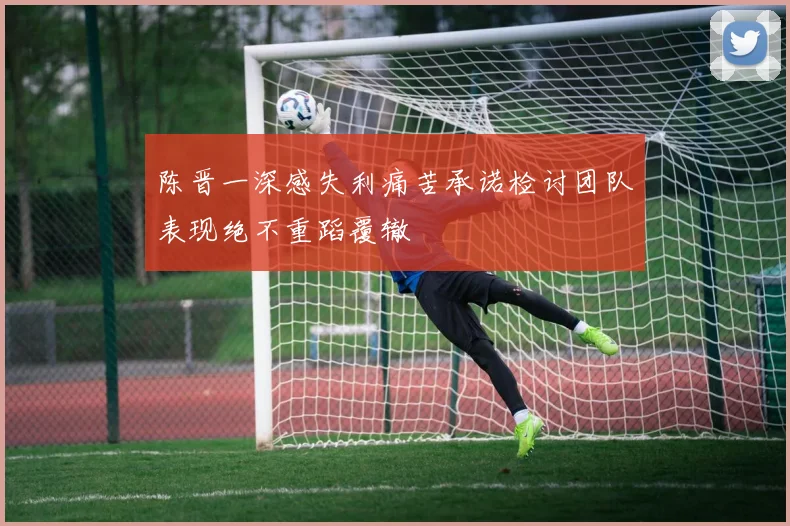 陈晋一深感失利痛苦承诺检讨团队表现绝不重蹈覆辙